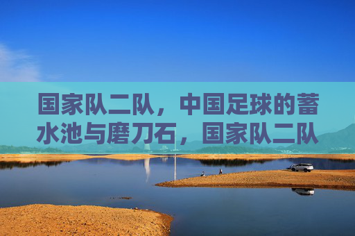 国家队二队，中国足球的蓄水池与磨刀石，国家队二队，中国足球的蓄水池与磨刀石