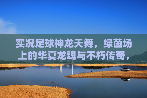 实况足球神龙天舞,绿茵场上的华夏龙魂与不朽传奇,实况足球,神龙天舞铸华夏龙魂,绿茵不朽传奇 实况足球神龙天舞,绿茵场上的华夏龙魂与不朽传奇,实况足球,神龙天舞铸华夏龙魂,绿茵不朽传奇