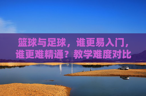 篮球与足球，谁更易入门，谁更难精通？教学难度对比分析，篮球与足球，入门易度与精通难度的教学对比分析