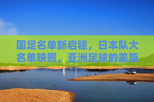 国足名单新启程,日本队大名单映照,亚洲足球的差距与追赶之路 国足名单新启程,日本队大名单映照,亚洲足球的差距与追赶之路