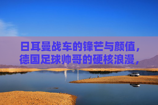日耳曼战车的锋芒与颜值,德国足球帅哥的硬核浪漫,日耳曼战车的锋芒与颜值,硬核浪漫的德国足球 日耳曼战车的锋芒与颜值,德国足球帅哥的硬核浪漫,日耳曼战车的锋芒与颜值,硬核浪漫的德国足球