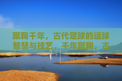 蹴鞠千年,古代足球的运球智慧与技艺,千年蹴鞠,古代足球的运球智慧与技艺 蹴鞠千年,古代足球的运球智慧与技艺,千年蹴鞠,古代足球的运球智慧与技艺