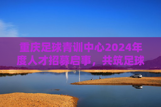 重庆足球青训中心2024年度人才招募启事，共筑足球梦想，培育未来之星，重庆足球青训中心2024人才招募，共筑梦想，培育未来之星