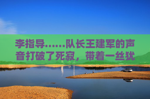 李指导……队长王建军的声音打破了死寂，带着一丝犹豫，今天的战术……是不是太复杂了？大家……好像没跟上，战术复杂，队长发声，大家没跟上