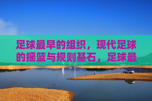 足球最早的组织，现代足球的摇篮与规则基石，足球最早组织，现代足球的摇篮与规则基石