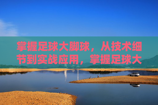 掌握足球大脚球，从技术细节到实战应用，掌握足球大脚球，从技术细节到实战应用
