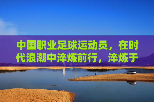 中国职业足球运动员,在时代浪潮中淬炼前行,淬炼于浪潮,中国职业足球的前行 中国职业足球运动员,在时代浪潮中淬炼前行,淬炼于浪潮,中国职业足球的前行