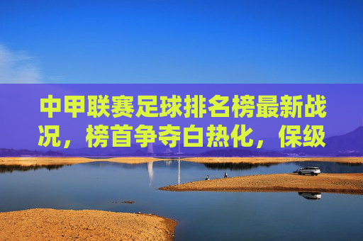 中甲联赛足球排名榜最新战况，榜首争夺白热化，保级区暗流涌动，中甲最新战况，榜首白热化争夺，保级区暗流涌动