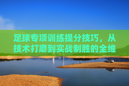 足球专项训练提分技巧，从技术打磨到实战制胜的全维提升，足球专项训练提分技巧，从技术打磨到实战制胜的全维提升