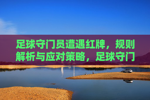 足球守门员遭遇红牌，规则解析与应对策略，足球守门员红牌，规则解析与应对策略