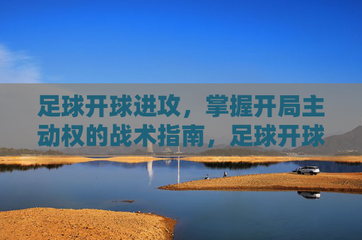 足球开球进攻，掌握开局主动权的战术指南，足球开球进攻，开局主动权战术指南
