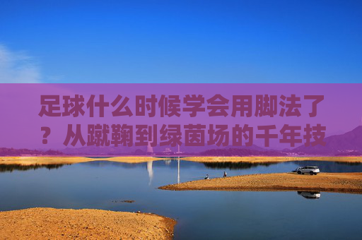足球什么时候学会用脚法了？从蹴鞠到绿茵场的千年技艺进化，从蹴鞠到绿茵场，足球脚法的千年进化