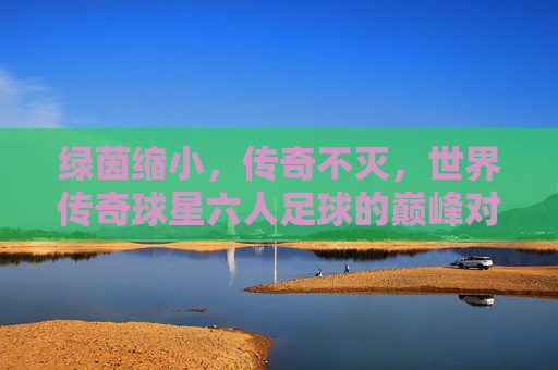 绿茵缩小，传奇不灭，世界传奇球星六人足球的巅峰对决，绿茵缩小，传奇巅峰，世界传奇球星六人足球对决