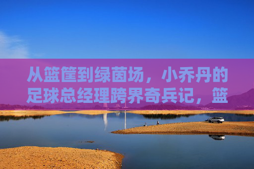 从篮筐到绿茵场，小乔丹的足球总经理跨界奇兵记，篮筐到绿茵场，小乔丹的足球总经理跨界奇兵