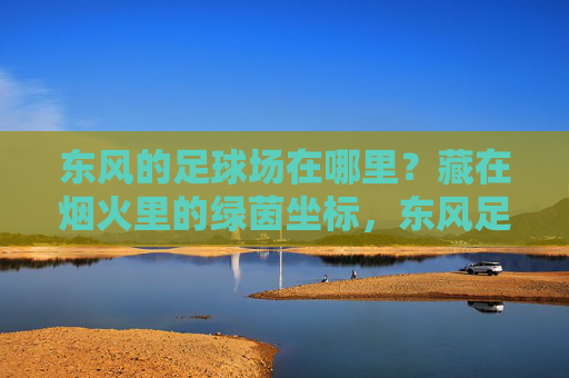 东风的足球场在哪里？藏在烟火里的绿茵坐标，东风足球场，烟火里的绿茵坐标