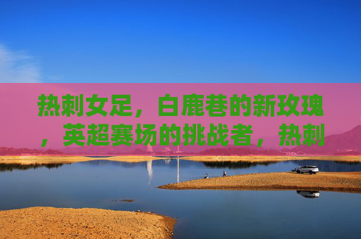 热刺女足，白鹿巷的新玫瑰，英超赛场的挑战者，热刺女足，白鹿巷新玫瑰，英超挑战者