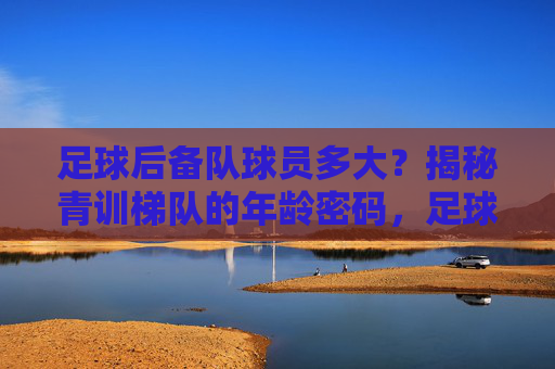 足球后备队球员多大？揭秘青训梯队的年龄密码，足球后备队球员年龄揭秘，青训梯队年龄密码
