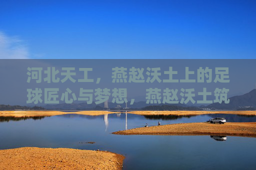 河北天工，燕赵沃土上的足球匠心与梦想，燕赵沃土筑梦，河北天工的足球匠心