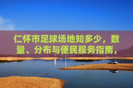 仁怀市足球场地知多少，数量、分布与便民服务指南，仁怀市足球场地数量分布与便民服务指南