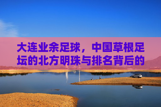 大连业余足球，中国草根足坛的北方明珠与排名背后的足球基因，大连业余足球，草根足坛的明珠与足球基因的排名密码