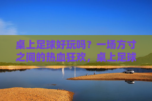 桌上足球好玩吗？一场方寸之间的热血狂欢，桌上足球，方寸间的热血狂欢