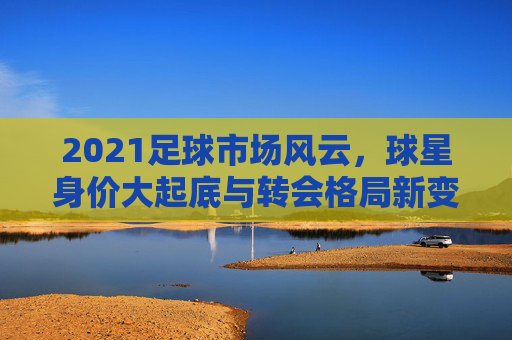 2021足球市场风云，球星身价大起底与转会格局新变局，2021足球市场风云，球星身价大起底与转会格局新变局