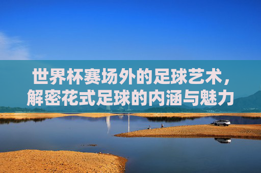 世界杯赛场外的足球艺术，解密花式足球的内涵与魅力，世界杯赛场外的足球艺术，花式足球的魅力解密