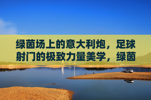 绿茵场上的意大利炮，足球射门的极致力量美学，绿茵场上的意大利炮，足球射门的极致力量美学