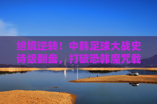 绝境逆转！中韩足球大战史诗级翻盘，打破恐韩魔咒载入史册，中韩足球史诗级逆转！打破恐韩魔咒载入史册