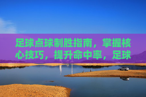 足球点球制胜指南,掌握核心技巧,提升命中率,足球点球制胜指南,掌握核心技巧,提升命中率 足球点球制胜指南,掌握核心技巧,提升命中率,足球点球制胜指南,掌握核心技巧,提升命中率