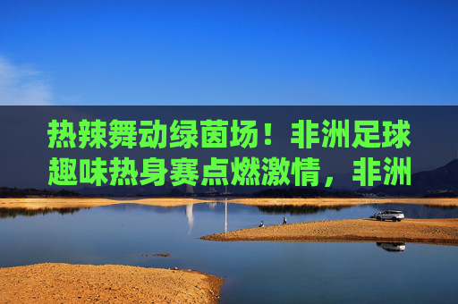 热辣舞动绿茵场！非洲足球趣味热身赛点燃激情，非洲足球趣味热身赛，热辣舞动点燃激情