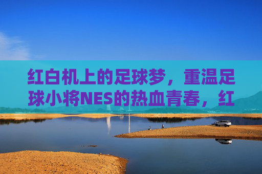 红白机上的足球梦，重温足球小将NES的热血青春，红白机上的足球梦，重温足球小将NES的热血青春