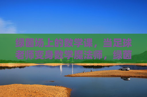 绿茵场上的数学课，当足球老师变身数学魔法师，绿茵场上的数学魔法课