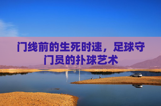 门线前的生死时速，足球守门员的扑球艺术