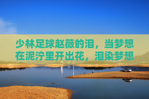 少林足球赵薇的泪，当梦想在泥泞里开出花，泪染梦想花，少林足球的泥泞绽放