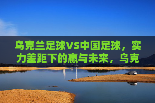 乌克兰足球VS中国足球，实力差距下的赢与未来，乌克兰足球VS中国足球，实力差距下的赢与未来