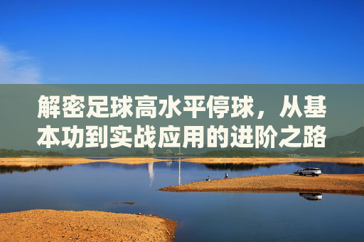 解密足球高水平停球，从基本功到实战应用的进阶之路，解密足球高水平停球，从基本功到实战的进阶之路